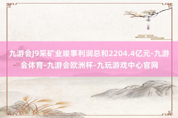 九游会J9采矿业竣事利润总和2204.4亿元-九游会体育-九游会欧洲杯-九玩游戏中心官网