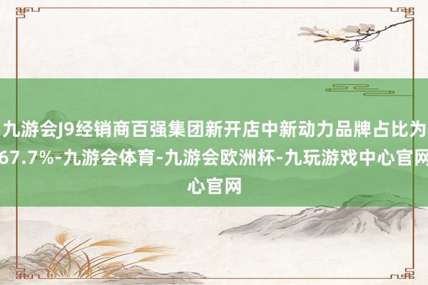 九游会J9经销商百强集团新开店中新动力品牌占比为67.7%-九游会体育-九游会欧洲杯-九玩游戏中心官网