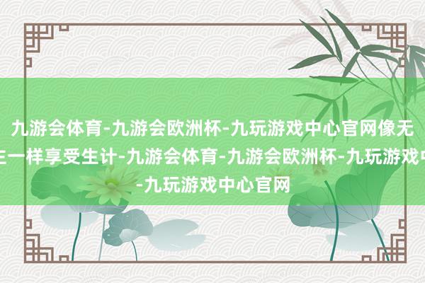 九游会体育-九游会欧洲杯-九玩游戏中心官网像无为东谈主一样享受生计-九游会体育-九游会欧洲杯-九玩游戏中心官网