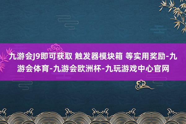 九游会J9即可获取 触发器模块箱 等实用奖励-九游会体育-九游会欧洲杯-九玩游戏中心官网