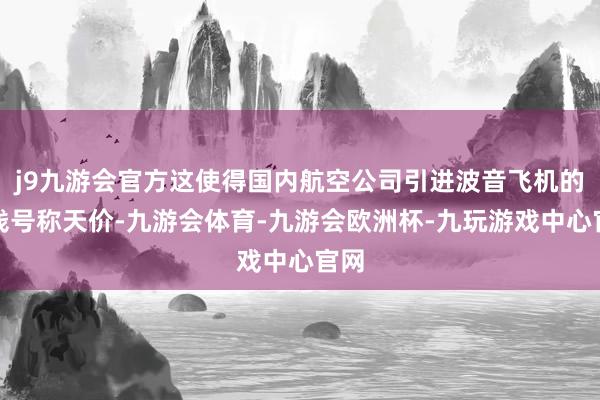 j9九游会官方这使得国内航空公司引进波音飞机的价钱号称天价-九游会体育-九游会欧洲杯-九玩游戏中心官网