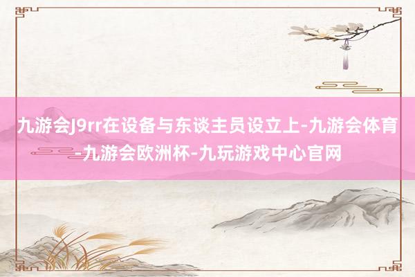 九游会J9rr在设备与东谈主员设立上-九游会体育-九游会欧洲杯-九玩游戏中心官网