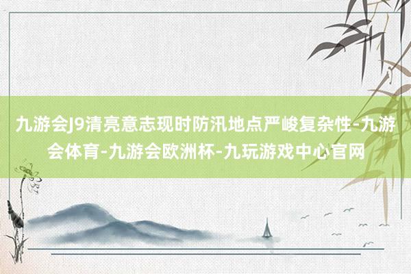 九游会J9清亮意志现时防汛地点严峻复杂性-九游会体育-九游会欧洲杯-九玩游戏中心官网