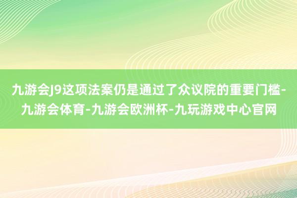 九游会J9这项法案仍是通过了众议院的重要门槛-九游会体育-九游会欧洲杯-九玩游戏中心官网
