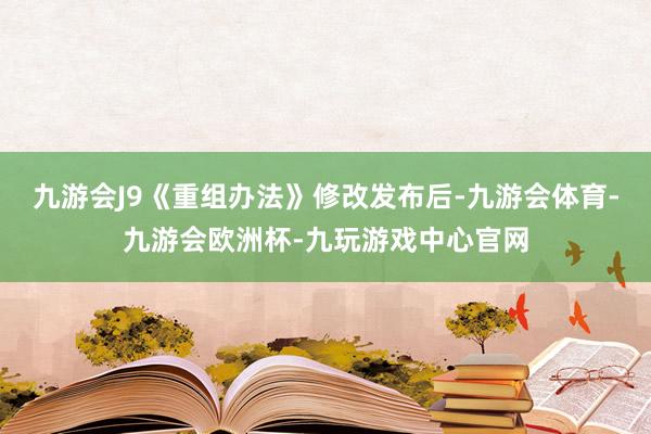 九游会J9《重组办法》修改发布后-九游会体育-九游会欧洲杯-九玩游戏中心官网