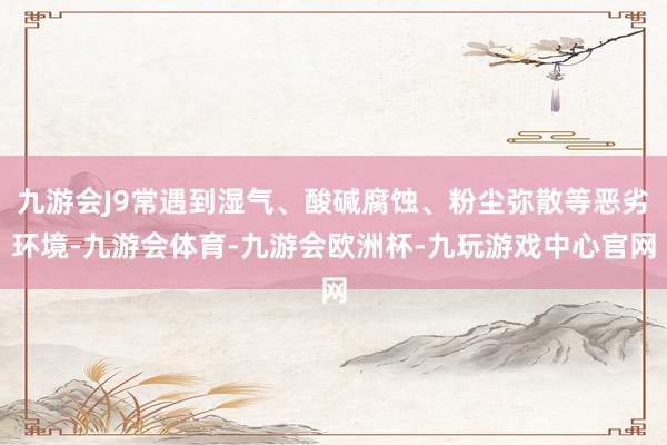 九游会J9常遇到湿气、酸碱腐蚀、粉尘弥散等恶劣环境-九游会体育-九游会欧洲杯-九玩游戏中心官网