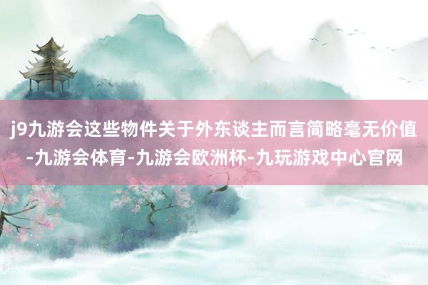 j9九游会这些物件关于外东谈主而言简略毫无价值-九游会体育-九游会欧洲杯-九玩游戏中心官网