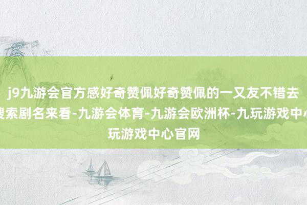 j9九游会官方感好奇赞佩好奇赞佩的一又友不错去号里搜索剧名来看-九游会体育-九游会欧洲杯-九玩游戏中心官网