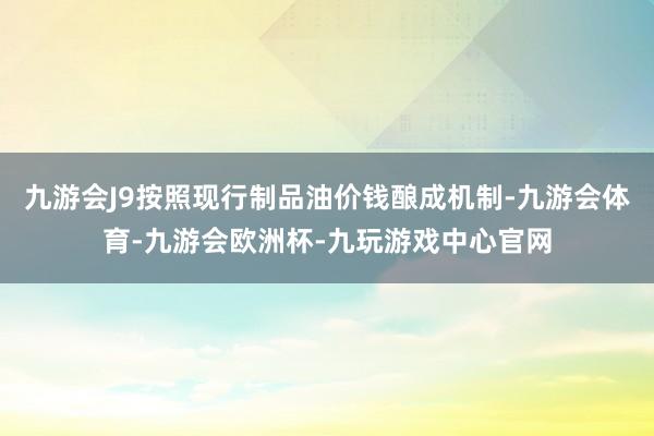 九游会J9按照现行制品油价钱酿成机制-九游会体育-九游会欧洲杯-九玩游戏中心官网