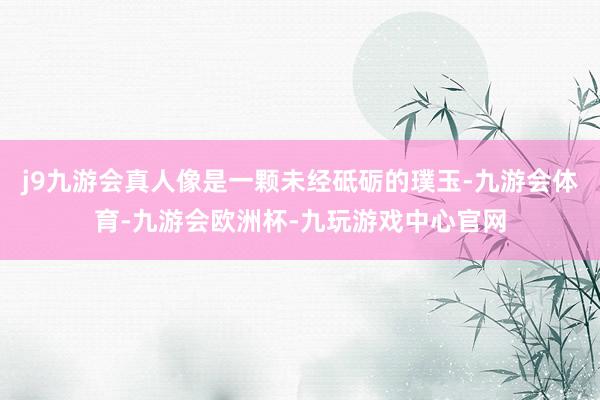 j9九游会真人像是一颗未经砥砺的璞玉-九游会体育-九游会欧洲杯-九玩游戏中心官网