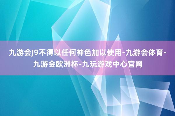 九游会J9不得以任何神色加以使用-九游会体育-九游会欧洲杯-九玩游戏中心官网