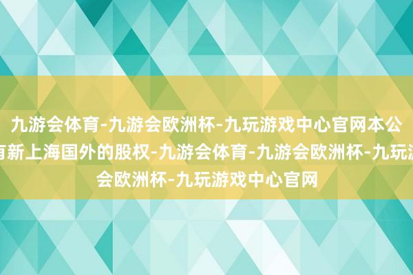 九游会体育-九游会欧洲杯-九玩游戏中心官网本公司将不再捏有新上海国外的股权-九游会体育-九游会欧洲杯-九玩游戏中心官网