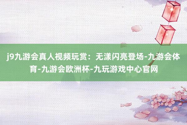 j9九游会真人视频玩赏：无漾闪亮登场-九游会体育-九游会欧洲杯-九玩游戏中心官网