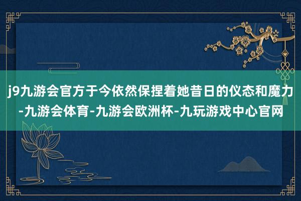 j9九游会官方于今依然保捏着她昔日的仪态和魔力-九游会体育-九游会欧洲杯-九玩游戏中心官网