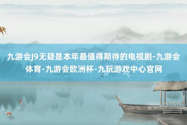 九游会J9无疑是本年最值得期待的电视剧-九游会体育-九游会欧洲杯-九玩游戏中心官网