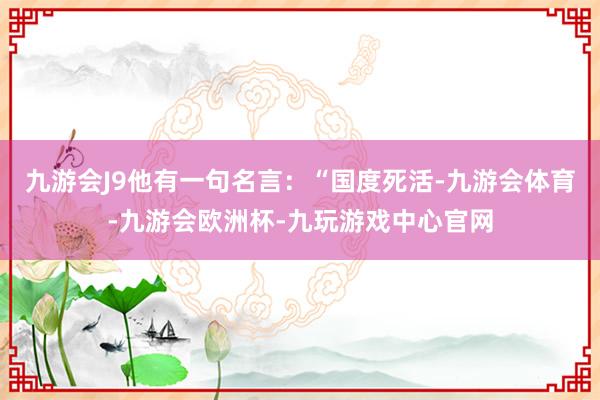 九游会J9他有一句名言：“国度死活-九游会体育-九游会欧洲杯-九玩游戏中心官网