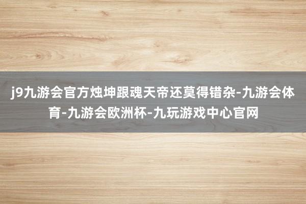j9九游会官方烛坤跟魂天帝还莫得错杂-九游会体育-九游会欧洲杯-九玩游戏中心官网