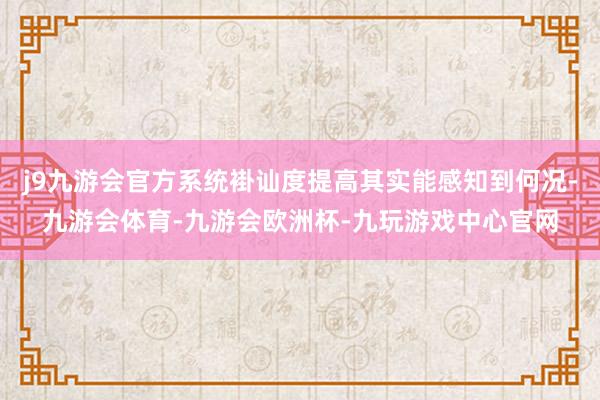 j9九游会官方系统褂讪度提高其实能感知到何况-九游会体育-九游会欧洲杯-九玩游戏中心官网