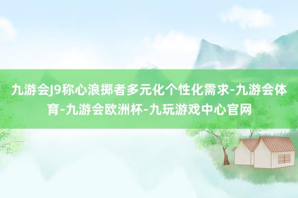 九游会J9称心浪掷者多元化个性化需求-九游会体育-九游会欧洲杯-九玩游戏中心官网