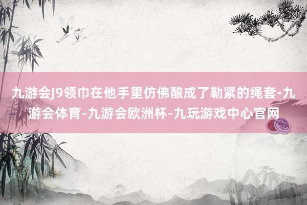 九游会J9领巾在他手里仿佛酿成了勒紧的绳套-九游会体育-九游会欧洲杯-九玩游戏中心官网