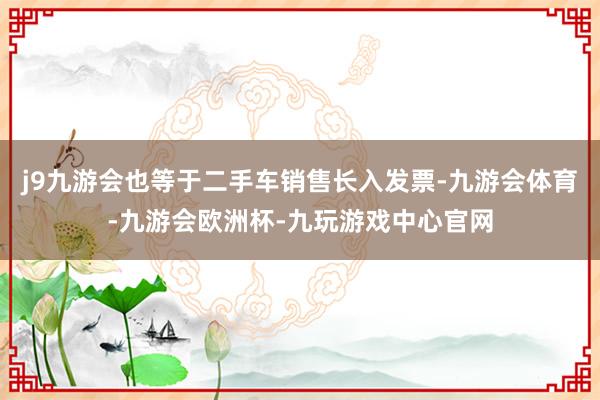 j9九游会也等于二手车销售长入发票-九游会体育-九游会欧洲杯-九玩游戏中心官网