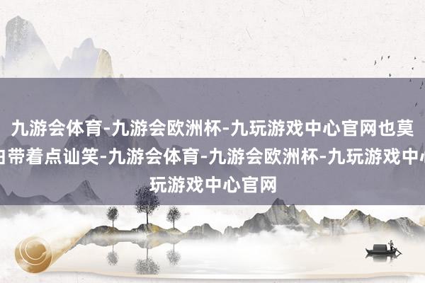 九游会体育-九游会欧洲杯-九玩游戏中心官网也莫得旁白带着点讪笑-九游会体育-九游会欧洲杯-九玩游戏中心官网