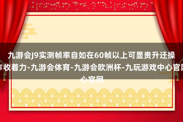 九游会J9实测帧率自如在60帧以上可显贵升迁操作收着力-九游会体育-九游会欧洲杯-九玩游戏中心官网
