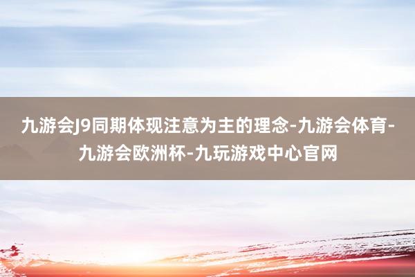 九游会J9同期体现注意为主的理念-九游会体育-九游会欧洲杯-九玩游戏中心官网