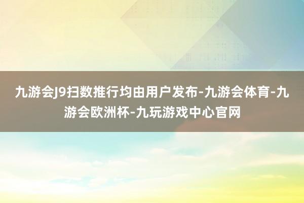 九游会J9扫数推行均由用户发布-九游会体育-九游会欧洲杯-九玩游戏中心官网