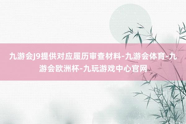 九游会J9提供对应履历审查材料-九游会体育-九游会欧洲杯-九玩游戏中心官网