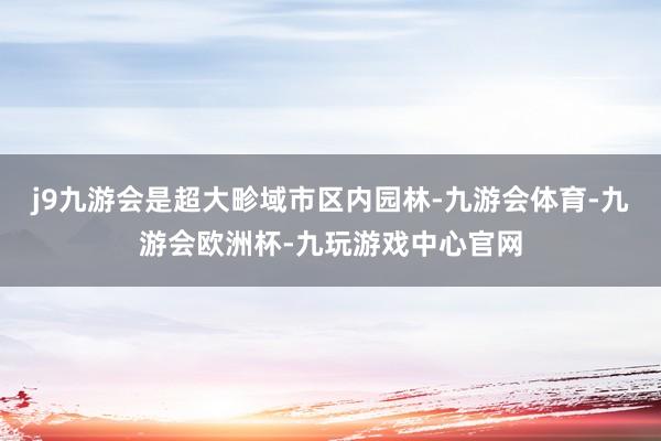 j9九游会是超大畛域市区内园林-九游会体育-九游会欧洲杯-九玩游戏中心官网