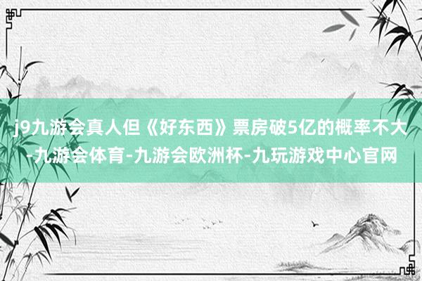 j9九游会真人但《好东西》票房破5亿的概率不大-九游会体育-九游会欧洲杯-九玩游戏中心官网