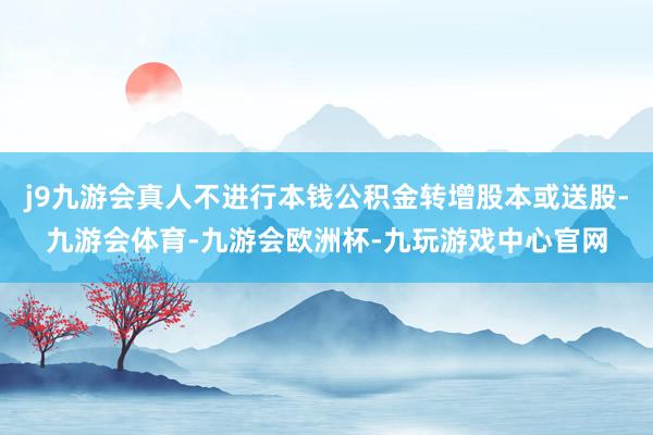 j9九游会真人不进行本钱公积金转增股本或送股-九游会体育-九游会欧洲杯-九玩游戏中心官网