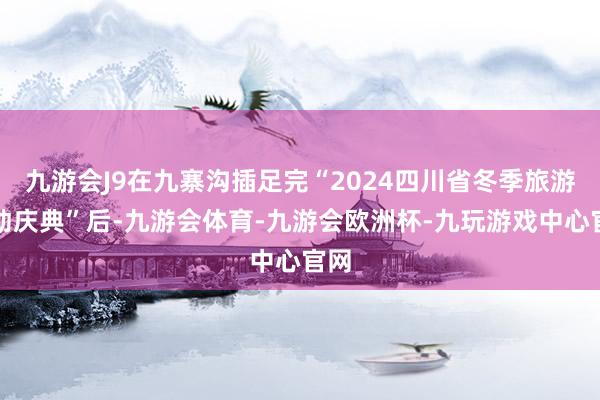 九游会J9在九寨沟插足完“2024四川省冬季旅游驱动庆典”后-九游会体育-九游会欧洲杯-九玩游戏中心官网