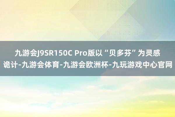 九游会J9SR150C Pro版以“贝多芬”为灵感诡计-九游会体育-九游会欧洲杯-九玩游戏中心官网