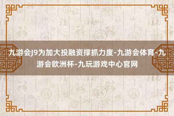 九游会J9为加大投融资撑抓力度-九游会体育-九游会欧洲杯-九玩游戏中心官网
