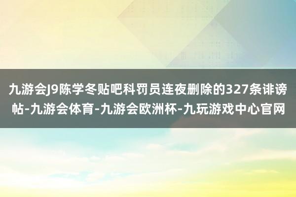 九游会J9陈学冬贴吧科罚员连夜删除的327条诽谤帖-九游会体育-九游会欧洲杯-九玩游戏中心官网