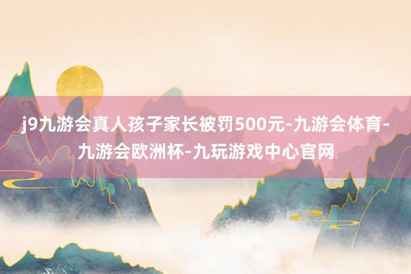 j9九游会真人孩子家长被罚500元-九游会体育-九游会欧洲杯-九玩游戏中心官网