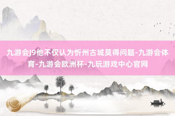 九游会J9他不仅认为忻州古城莫得问题-九游会体育-九游会欧洲杯-九玩游戏中心官网