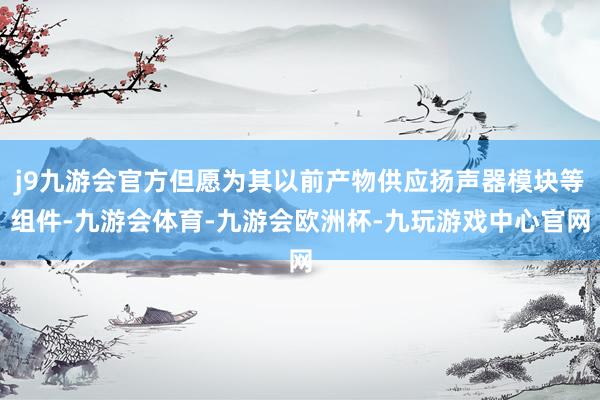 j9九游会官方但愿为其以前产物供应扬声器模块等组件-九游会体育-九游会欧洲杯-九玩游戏中心官网