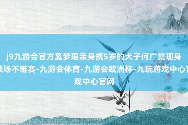 j9九游会官方奚梦瑶亲身携5岁的犬子何广燊现身通顺场不雅赛-九游会体育-九游会欧洲杯-九玩游戏中心官网