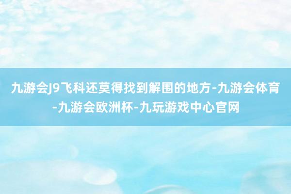 九游会J9飞科还莫得找到解围的地方-九游会体育-九游会欧洲杯-九玩游戏中心官网