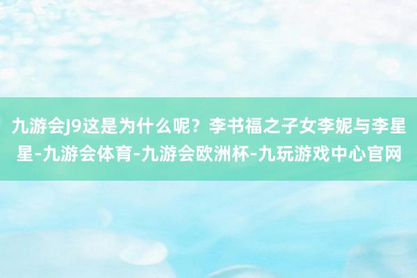 九游会J9这是为什么呢？李书福之子女李妮与李星星-九游会体育-九游会欧洲杯-九玩游戏中心官网