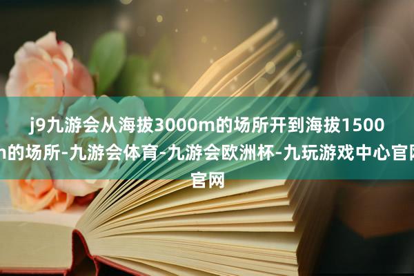 j9九游会从海拔3000m的场所开到海拔1500m的场所-九游会体育-九游会欧洲杯-九玩游戏中心官网
