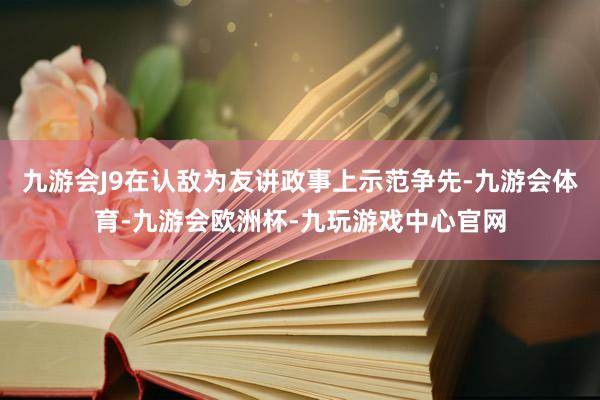 九游会J9在认敌为友讲政事上示范争先-九游会体育-九游会欧洲杯-九玩游戏中心官网