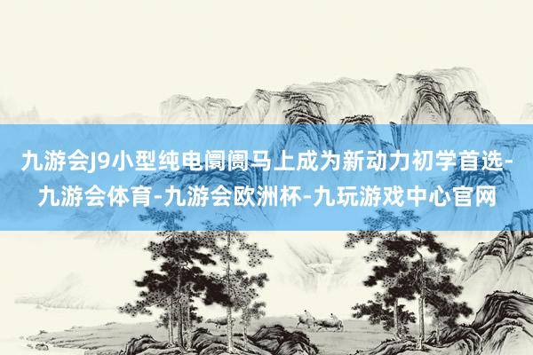 九游会J9小型纯电阛阓马上成为新动力初学首选-九游会体育-九游会欧洲杯-九玩游戏中心官网