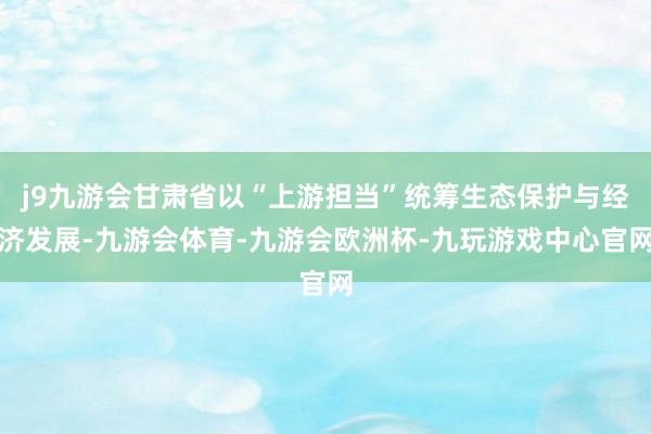 j9九游会甘肃省以“上游担当”统筹生态保护与经济发展-九游会体育-九游会欧洲杯-九玩游戏中心官网