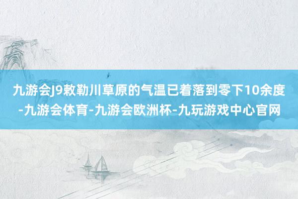 九游会J9敕勒川草原的气温已着落到零下10余度-九游会体育-九游会欧洲杯-九玩游戏中心官网