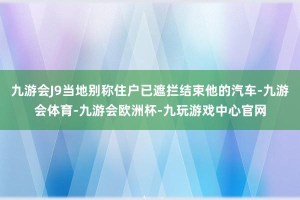 九游会J9当地别称住户已遮拦结束他的汽车-九游会体育-九游会欧洲杯-九玩游戏中心官网