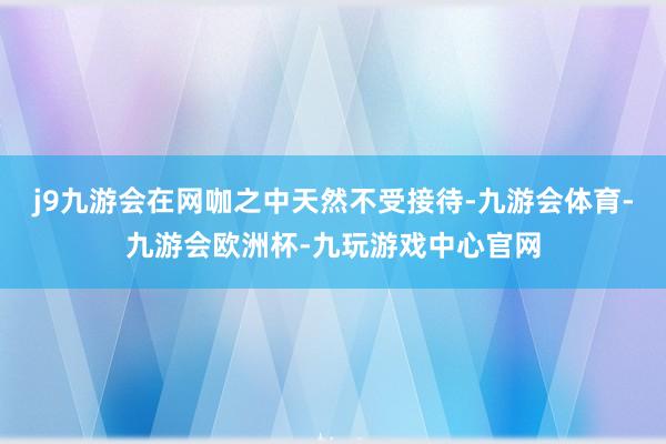 j9九游会在网咖之中天然不受接待-九游会体育-九游会欧洲杯-九玩游戏中心官网